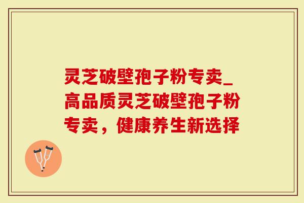 灵芝破壁孢子粉专卖_高品质灵芝破壁孢子粉专卖，健康养生新选择