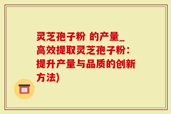 灵芝孢子粉 的产量_高效提取灵芝孢子粉：提升产量与品质的创新方法)
