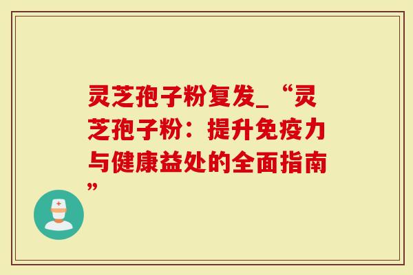 灵芝孢子粉复发_“灵芝孢子粉：提升免疫力与健康益处的全面指南”