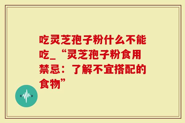 吃灵芝孢子粉什么不能吃_“灵芝孢子粉食用禁忌：了解不宜搭配的食物”
