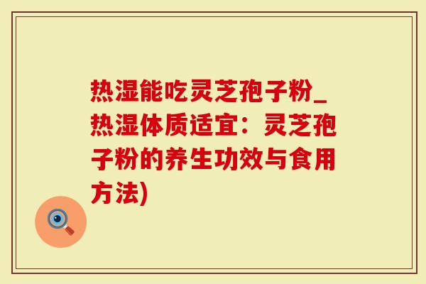 热湿能吃灵芝孢子粉_热湿体质适宜：灵芝孢子粉的养生功效与食用方法)