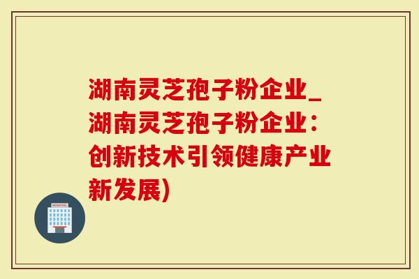 湖南灵芝孢子粉企业_湖南灵芝孢子粉企业：创新技术引领健康产业新发展)