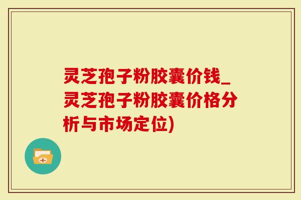 灵芝孢子粉胶囊价钱_灵芝孢子粉胶囊价格分析与市场定位)
