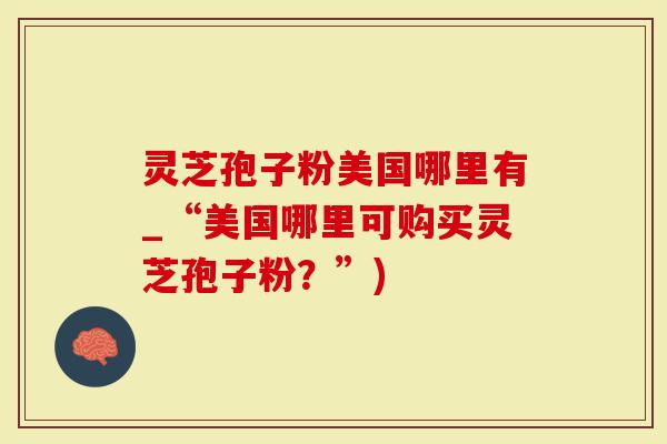 灵芝孢子粉美国哪里有_“美国哪里可购买灵芝孢子粉？”)