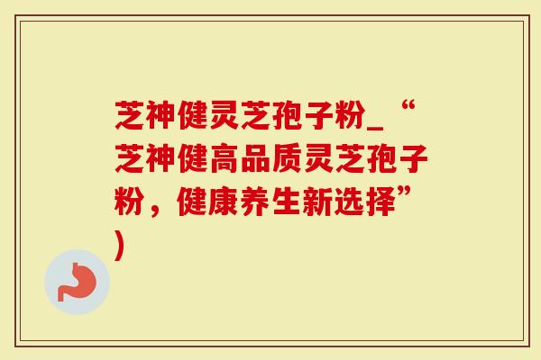 芝神健灵芝孢子粉_“芝神健高品质灵芝孢子粉，健康养生新选择”)