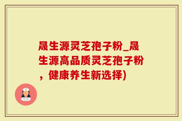 晟生源灵芝孢子粉_晟生源高品质灵芝孢子粉，健康养生新选择)