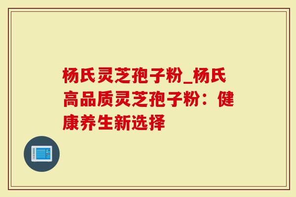 杨氏灵芝孢子粉_杨氏高品质灵芝孢子粉：健康养生新选择