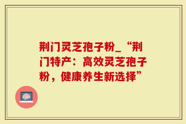 荆门灵芝孢子粉_“荆门特产：高效灵芝孢子粉，健康养生新选择”