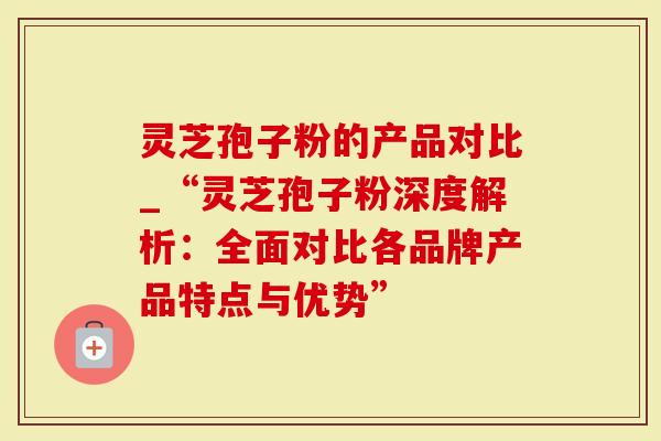 灵芝孢子粉的产品对比_“灵芝孢子粉深度解析：全面对比各品牌产品特点与优势”