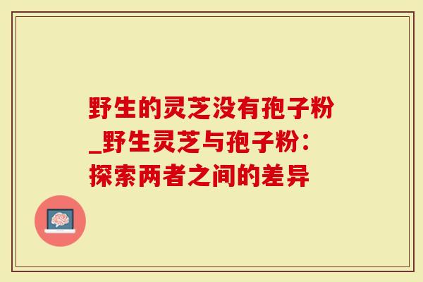 野生的灵芝没有孢子粉_野生灵芝与孢子粉：探索两者之间的差异