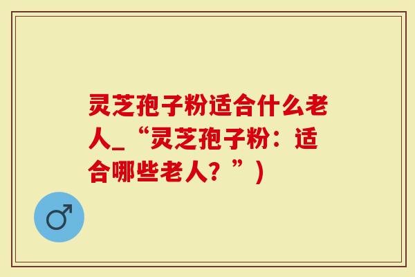 灵芝孢子粉适合什么老人_“灵芝孢子粉：适合哪些老人？”)