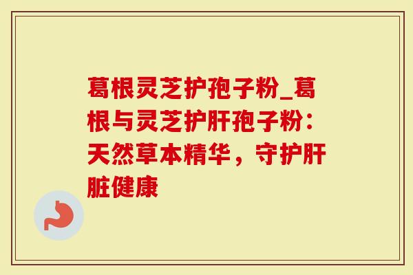 葛根灵芝护孢子粉_葛根与灵芝护肝孢子粉：天然草本精华，守护肝脏健康