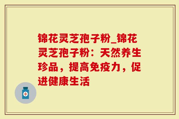 锦花灵芝孢子粉_锦花灵芝孢子粉：天然养生珍品，提高免疫力，促进健康生活