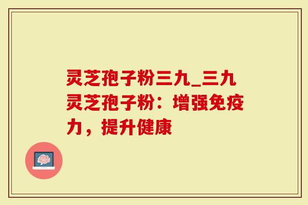 灵芝孢子粉三九_三九灵芝孢子粉:增强免疫力,提升健康-第1张图片-灵芝大师 灵芝孢子粉三九_三九灵芝孢子粉:增强免疫力,提升健康-第1张图片-灵芝大师