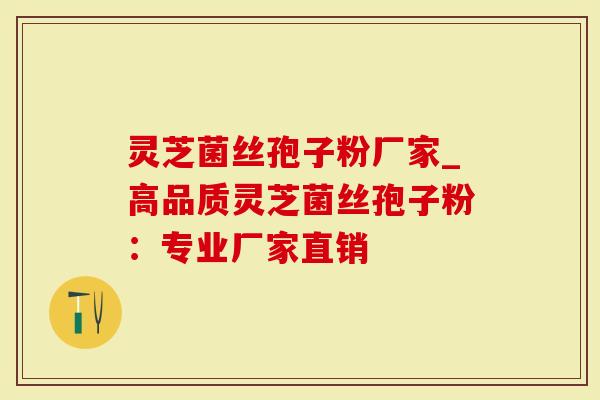 灵芝菌丝孢子粉厂家_高品质灵芝菌丝孢子粉：专业厂家直销