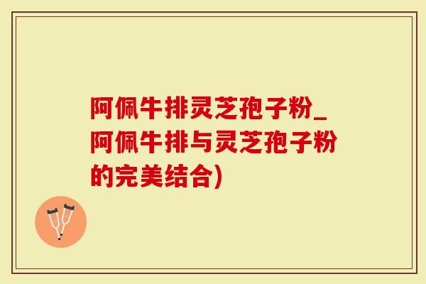 阿佩牛排灵芝孢子粉_阿佩牛排与灵芝孢子粉的完美结合)