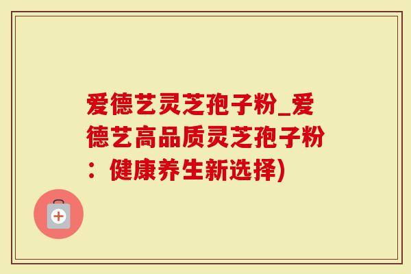 爱德艺灵芝孢子粉_爱德艺高品质灵芝孢子粉：健康养生新选择)-第1张图片-灵芝大师