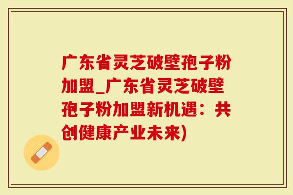 广东省灵芝破壁孢子粉加盟_广东省灵芝破壁孢子粉加盟新机遇：共创健康产业未来)