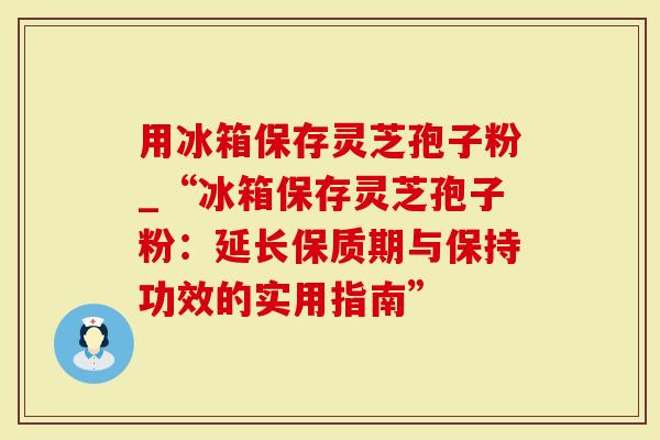 用冰箱保存灵芝孢子粉_“冰箱保存灵芝孢子粉：延长保质期与保持功效的实用指南”
