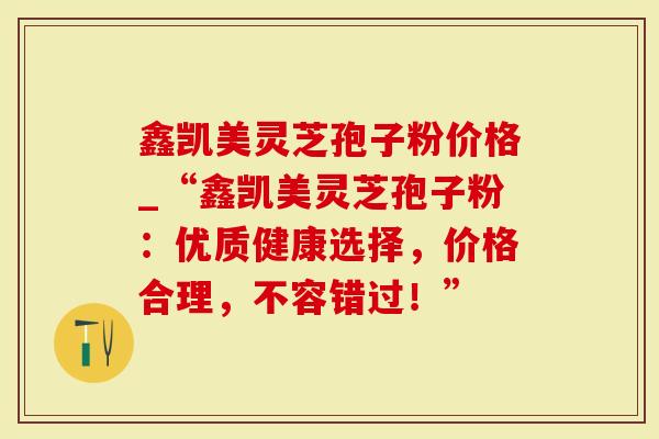 鑫凯美灵芝孢子粉价格_“鑫凯美灵芝孢子粉：优质健康选择，价格合理，不容错过！”