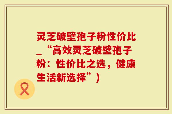 灵芝破壁孢子粉性价比_“高效灵芝破壁孢子粉：性价比之选，健康生活新选择”)