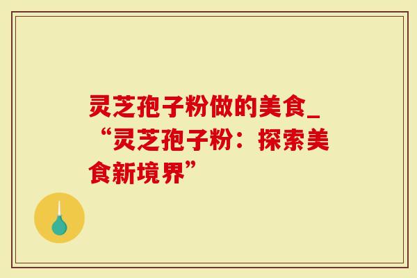 灵芝孢子粉做的美食_“灵芝孢子粉：探索美食新境界”