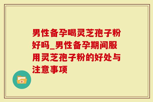 男性备孕喝灵芝孢子粉好吗_男性备孕期间服用灵芝孢子粉的好处与注意事项-第1张图片-灵芝大师 男性备孕喝灵芝孢子粉好吗_男性备孕期间服用灵芝孢子粉的好处与注意事项-第1张图片-灵芝大师