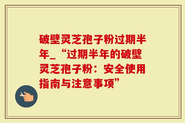 破壁灵芝孢子粉过期半年_“过期半年的破壁灵芝孢子粉：安全使用指南与注意事项”