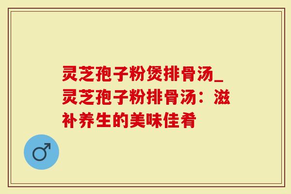 灵芝孢子粉煲排骨汤_灵芝孢子粉排骨汤：滋补养生的美味佳肴