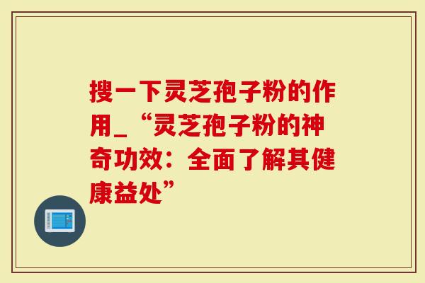 搜一下灵芝孢子粉的作用_“灵芝孢子粉的神奇功效：全面了解其健康益处”