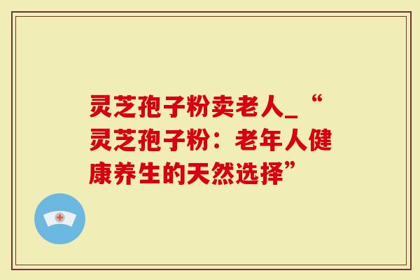 灵芝孢子粉卖老人_“灵芝孢子粉：老年人健康养生的天然选择”