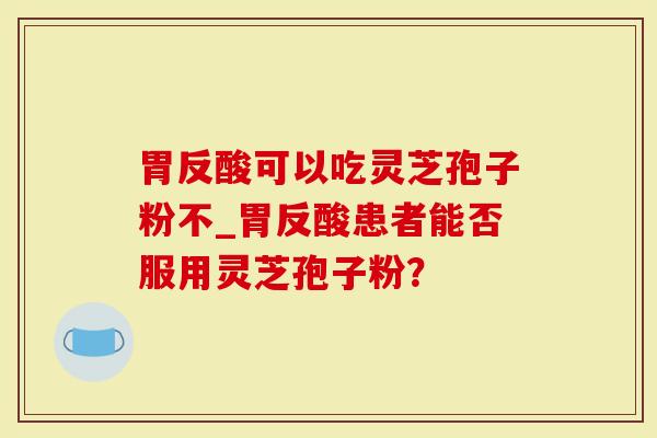 胃反酸可以吃灵芝孢子粉不_胃反酸患者能否服用灵芝孢子粉?-第1张图片-灵芝大师 胃反酸可以吃灵芝孢子粉不_胃反酸患者能否服用灵芝孢子粉?-第1张图片-灵芝大师