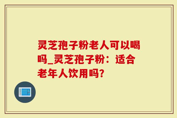 灵芝孢子粉老人可以喝吗_灵芝孢子粉：适合老年人饮用吗？