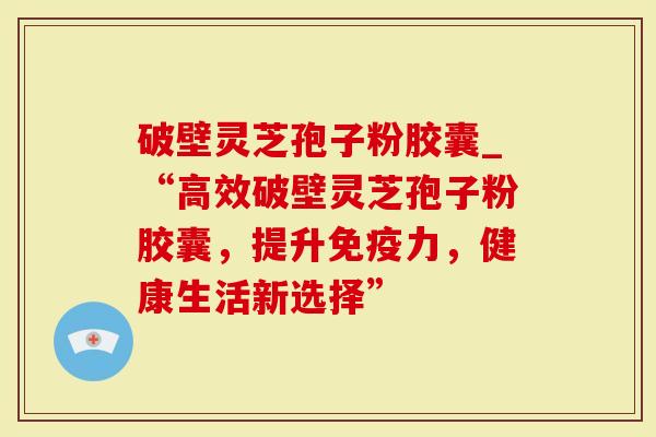 破壁灵芝孢子粉胶囊_“高效破壁灵芝孢子粉胶囊，提升免疫力，健康生活新选择”