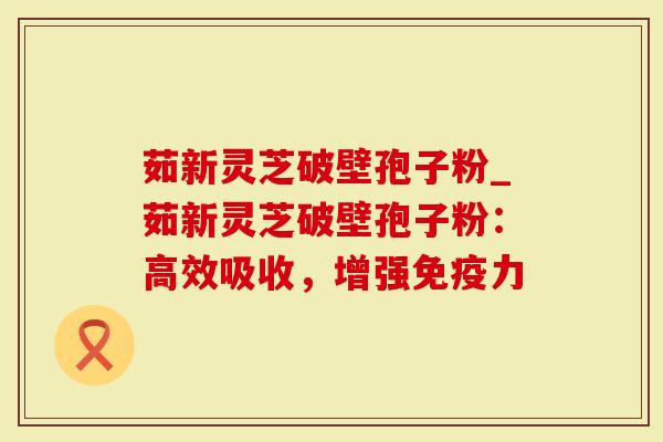 茹新灵芝破壁孢子粉_茹新灵芝破壁孢子粉：高效吸收，增强免疫力