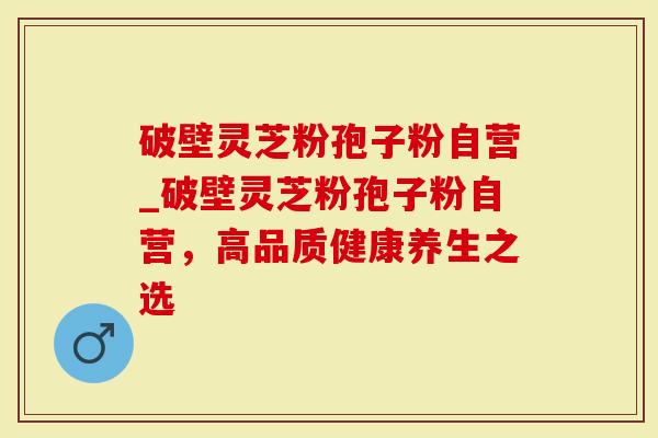 破壁灵芝粉孢子粉自营_破壁灵芝粉孢子粉自营，高品质健康养生之选