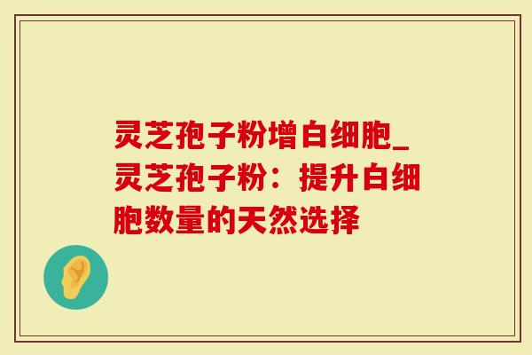 灵芝孢子粉增白细胞_灵芝孢子粉：提升白细胞数量的天然选择