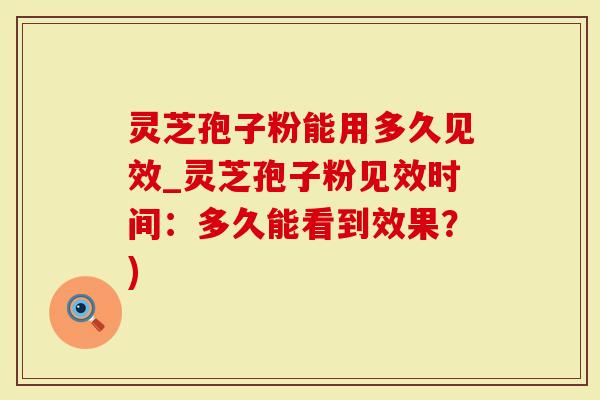 灵芝孢子粉能用多久见效_灵芝孢子粉见效时间：多久能看到效果？)