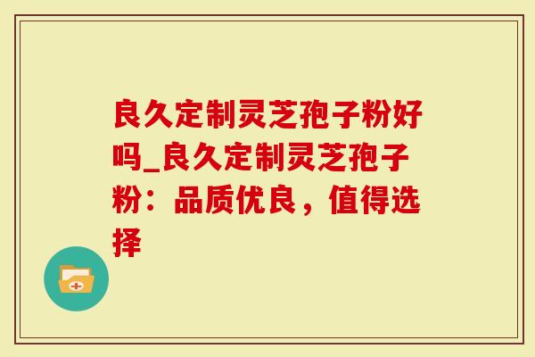 良久定制灵芝孢子粉好吗_良久定制灵芝孢子粉：品质优良，值得选择