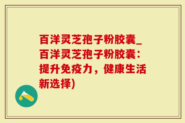 百洋灵芝孢子粉胶囊_百洋灵芝孢子粉胶囊：提升免疫力，健康生活新选择)