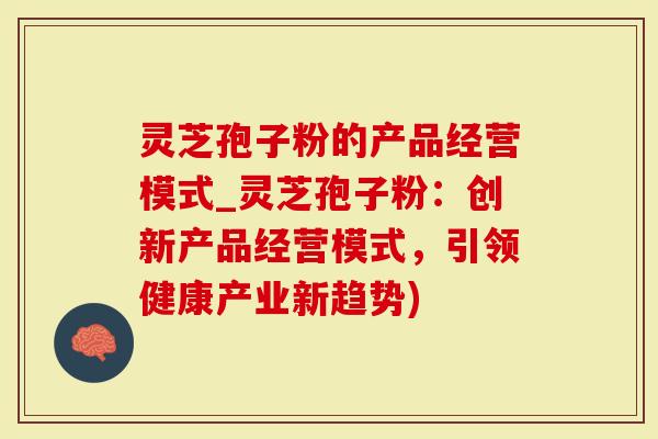 灵芝孢子粉的产品经营模式_灵芝孢子粉：创新产品经营模式，引领健康产业新趋势)-第1张图片-灵芝大师