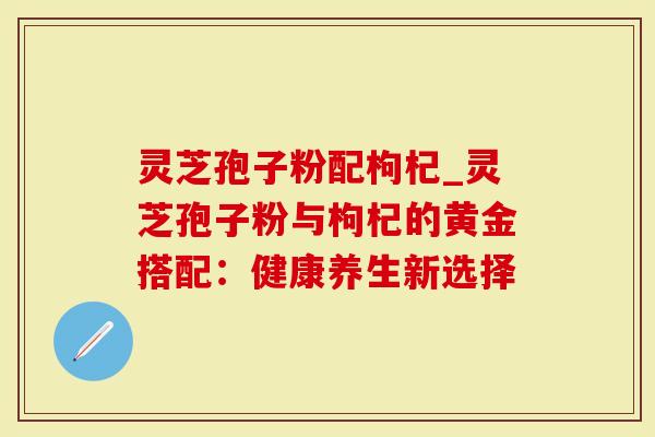 灵芝孢子粉配枸杞_灵芝孢子粉与枸杞的黄金搭配：健康养生新选择