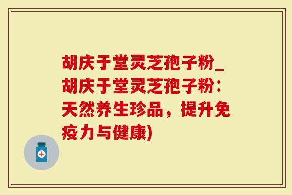 胡庆于堂灵芝孢子粉_胡庆于堂灵芝孢子粉：天然养生珍品，提升免疫力与健康)