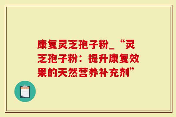 康复灵芝孢子粉_“灵芝孢子粉：提升康复效果的天然营养补充剂”