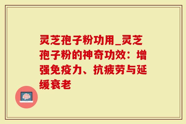 灵芝孢子粉功用_灵芝孢子粉的神奇功效：增强免疫力、抗疲劳与延缓衰老