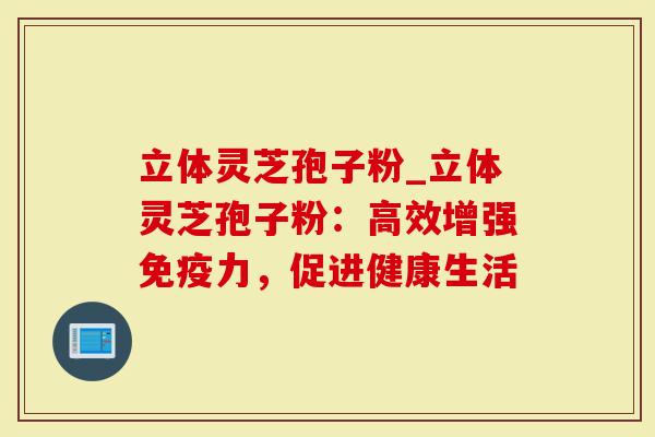 立体灵芝孢子粉_立体灵芝孢子粉：高效增强免疫力，促进健康生活