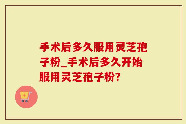 手术后多久服用灵芝孢子粉_手术后多久开始服用灵芝孢子粉?-第1张图片-灵芝大师 手术后多久服用灵芝孢子粉_手术后多久开始服用灵芝孢子粉?-第1张图片-灵芝大师