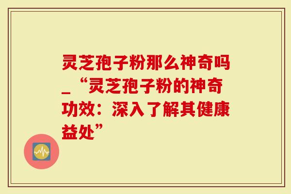 灵芝孢子粉那么神奇吗_“灵芝孢子粉的神奇功效：深入了解其健康益处”
