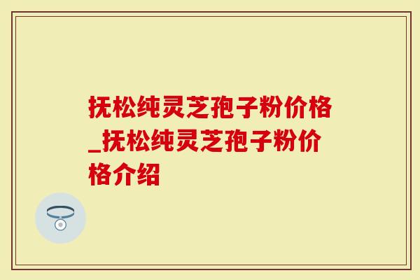 抚松纯灵芝孢子粉价格_抚松纯灵芝孢子粉价格介绍