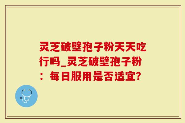 灵芝破壁孢子粉天天吃行吗_灵芝破壁孢子粉：每日服用是否适宜？